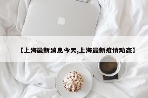 【上海最新消息今天,上海最新疫情动态】