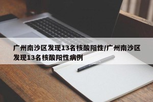 广州南沙区发现13名核酸阳性/广州南沙区发现13名核酸阳性病例