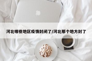河北哪些地区疫情封闭了/河北那个地方封了