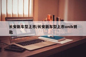 长安新车型上市/长安新车型上市unik钥匙