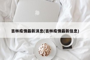 吉林疫情最新消息(吉林疫情最新信息)