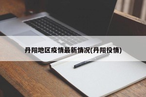 丹阳地区疫情最新情况(丹阳役情)