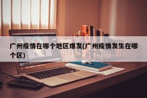 广州疫情在哪个地区爆发(广州疫情发生在哪个区)