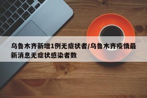 乌鲁木齐新增1例无症状者/乌鲁木齐疫情最新消息无症状感染者数