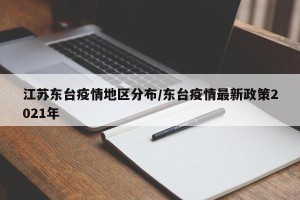 江苏东台疫情地区分布/东台疫情最新政策2021年