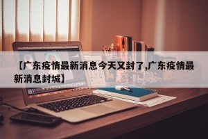 【广东疫情最新消息今天又封了,广东疫情最新消息封城】