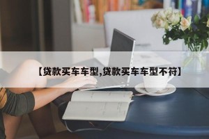 【贷款买车车型,贷款买车车型不符】