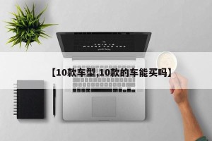 【10款车型,10款的车能买吗】