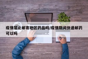 疫情禁止邮寄地区药品吗/疫情期间快递邮药可以吗