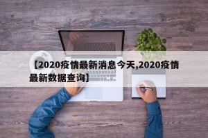 【2020疫情最新消息今天,2020疫情最新数据查询】
